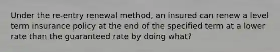Under the re-entry renewal method, an insured can renew a level term insurance policy at the end of the specified term at a lower rate than the guaranteed rate by doing what?