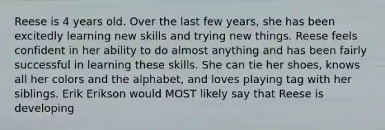 Reese is 4 years old. Over the last few years, she has been excitedly learning new skills and trying new things. Reese feels confident in her ability to do almost anything and has been fairly successful in learning these skills. She can tie her shoes, knows all her colors and the alphabet, and loves playing tag with her siblings. Erik Erikson would MOST likely say that Reese is developing