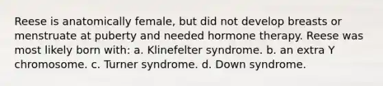 Reese is anatomically female, but did not develop breasts or menstruate at puberty and needed hormone therapy. Reese was most likely born with: a. Klinefelter syndrome. b. an extra Y chromosome. c. Turner syndrome. d. Down syndrome.