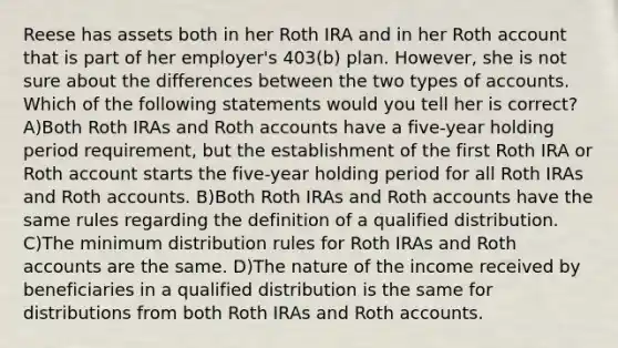 Reese has assets both in her Roth IRA and in her Roth account that is part of her employer's 403(b) plan. However, she is not sure about the differences between the two types of accounts. Which of the following statements would you tell her is correct? A)Both Roth IRAs and Roth accounts have a five-year holding period requirement, but the establishment of the first Roth IRA or Roth account starts the five-year holding period for all Roth IRAs and Roth accounts. B)Both Roth IRAs and Roth accounts have the same rules regarding the definition of a qualified distribution. C)The minimum distribution rules for Roth IRAs and Roth accounts are the same. D)The nature of the income received by beneficiaries in a qualified distribution is the same for distributions from both Roth IRAs and Roth accounts.