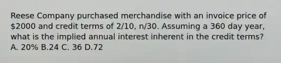 Reese Company purchased merchandise with an invoice price of 2000 and credit terms of 2/10, n/30. Assuming a 360 day year, what is the implied annual interest inherent in the credit terms? A. 20% B.24 C. 36 D.72