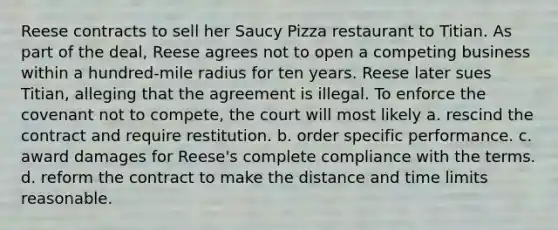 Reese contracts to sell her Saucy Pizza restaurant to Titian. As part of the deal, Reese agrees not to open a competing business within a hundred-mile radius for ten years. Reese later sues Titian, alleging that the agreement is illegal. To enforce the covenant not to compete, the court will most likely a. rescind the contract and require restitution. b. order specific performance. c. award damages for Reese's complete compliance with the terms. d. reform the contract to make the distance and time limits reasonable.