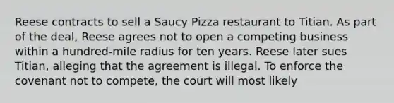 Reese contracts to sell a Saucy Pizza restaurant to Titian. As part of the deal, Reese agrees not to open a competing business within a hundred-mile radius for ten years. Reese later sues Titian, alleging that the agreement is illegal. To enforce the covenant not to compete, the court will most likely