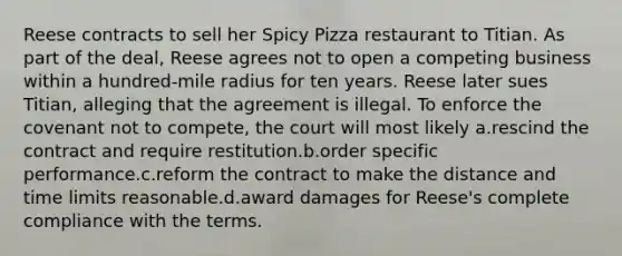 Reese contracts to sell her Spicy Pizza restaurant to Titian. As part of the deal, Reese agrees not to open a competing business within a hundred-mile radius for ten years. Reese later sues Titian, alleging that the agreement is illegal. To enforce the covenant not to compete, the court will most likely a.rescind the contract and require restitution.b.order specific performance.c.reform the contract to make the distance and time limits reasonable.d.award damages for Reese's complete compliance with the terms.