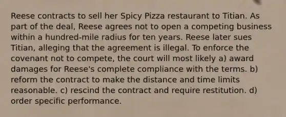 Reese contracts to sell her Spicy Pizza restaurant to Titian. As part of the deal, Reese agrees not to open a competing business within a hundred-mile radius for ten years. Reese later sues Titian, alleging that the agreement is illegal. To enforce the covenant not to compete, the court will most likely a) award damages for Reese's complete compliance with the terms. b) reform the contract to make the distance and time limits reasonable. c) rescind the contract and require restitution. d) order specific performance.