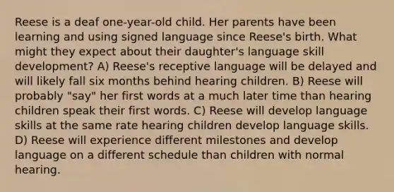 Reese is a deaf one-year-old child. Her parents have been learning and using signed language since Reese's birth. What might they expect about their daughter's language skill development? A) Reese's receptive language will be delayed and will likely fall six months behind hearing children. B) Reese will probably "say" her first words at a much later time than hearing children speak their first words. C) Reese will develop language skills at the same rate hearing children develop language skills. D) Reese will experience different milestones and develop language on a different schedule than children with normal hearing.