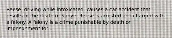 Reese, driving while intoxicated, causes a car accident that results in the death of Sanyo. Reese is arrested and charged with a felony. A felony is a crime punishable by death or imprisonment for...