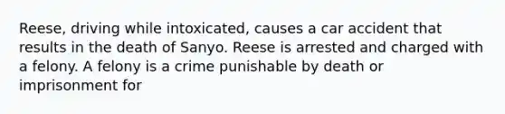 Reese, driving while intoxicated, causes a car accident that results in the death of Sanyo. Reese is arrested and charged with a felony. A felony is a crime punishable by death or imprisonment for