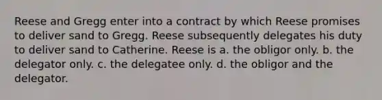 Reese and Gregg enter into a contract by which Reese promises to deliver sand to Gregg. Reese subsequently delegates his duty to deliver sand to Catherine. Reese is a. the obligor only. b. the delegator only. c. the delegatee only. d. the obligor and the delegator.