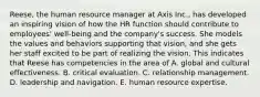 Reese, the human resource manager at Axis Inc., has developed an inspiring vision of how the HR function should contribute to employees' well-being and the company's success. She models the values and behaviors supporting that vision, and she gets her staff excited to be part of realizing the vision. This indicates that Reese has competencies in the area of A. global and cultural effectiveness. B. critical evaluation. C. relationship management. D. leadership and navigation. E. human resource expertise.