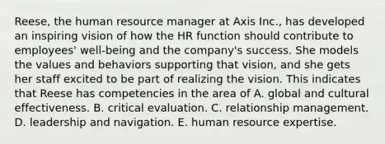 Reese, the human resource manager at Axis Inc., has developed an inspiring vision of how the HR function should contribute to employees' well-being and the company's success. She models the values and behaviors supporting that vision, and she gets her staff excited to be part of realizing the vision. This indicates that Reese has competencies in the area of A. global and cultural effectiveness. B. critical evaluation. C. relationship management. D. leadership and navigation. E. human resource expertise.