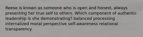 Reese is known as someone who is open and honest, always presenting her true self to others. Which component of authentic leadership is she demonstrating? balanced processing internalized moral perspective self-awareness relational transparency