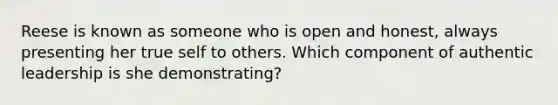 Reese is known as someone who is open and honest, always presenting her true self to others. Which component of authentic leadership is she demonstrating?