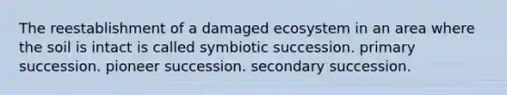 The reestablishment of a damaged ecosystem in an area where the soil is intact is called symbiotic succession. primary succession. pioneer succession. secondary succession.