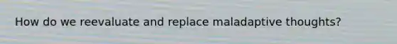 How do we reevaluate and replace maladaptive thoughts?