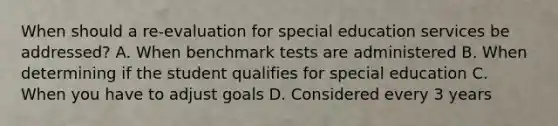 When should a re-evaluation for special education services be addressed? A. When benchmark tests are administered B. When determining if the student qualifies for special education C. When you have to adjust goals D. Considered every 3 years