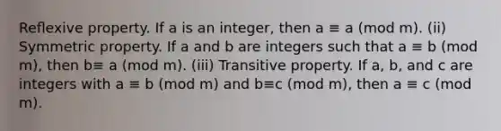 Reﬂexive property. If a is an integer, then a ≡ a (mod m). (ii) Symmetric property. If a and b are integers such that a ≡ b (mod m), then b≡ a (mod m). (iii) <a href='https://www.questionai.com/knowledge/kUOVIPBuRy-transitive-property' class='anchor-knowledge'>transitive property</a>. If a, b, and c are integers with a ≡ b (mod m) and b≡c (mod m), then a ≡ c (mod m).