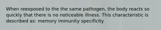 When reexposed to the the same pathogen, the body reacts so quickly that there is no noticeable illness. This characteristic is described as: memory immunity specificity