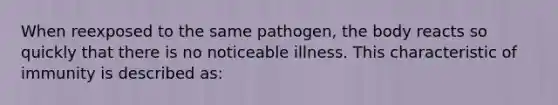 When reexposed to the same pathogen, the body reacts so quickly that there is no noticeable illness. This characteristic of immunity is described as: