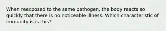 When reexposed to the same pathogen, the body reacts so quickly that there is no noticeable illness. Which characteristic of immunity is is this?