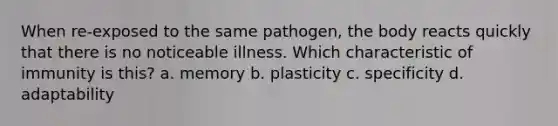 When re-exposed to the same pathogen, the body reacts quickly that there is no noticeable illness. Which characteristic of immunity is this? a. memory b. plasticity c. specificity d. adaptability