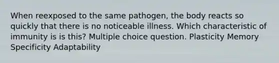 When reexposed to the same pathogen, the body reacts so quickly that there is no noticeable illness. Which characteristic of immunity is is this? Multiple choice question. Plasticity Memory Specificity Adaptability