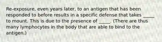 Re-exposure, even years later, to an antigen that has been responded to before results in a specific defense that takes _____ to mount. This is due to the presence of _____. (There are thus many lymphocytes in the body that are able to bind to the antigen.)