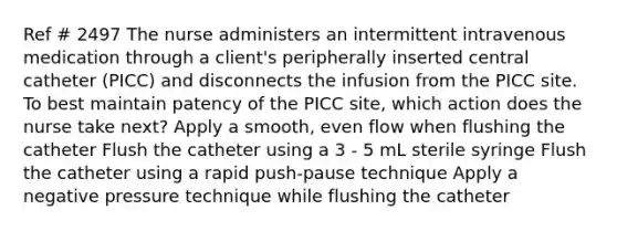 Ref # 2497 The nurse administers an intermittent intravenous medication through a client's peripherally inserted central catheter (PICC) and disconnects the infusion from the PICC site. To best maintain patency of the PICC site, which action does the nurse take next? Apply a smooth, even flow when flushing the catheter Flush the catheter using a 3 - 5 mL sterile syringe Flush the catheter using a rapid push-pause technique Apply a negative pressure technique while flushing the catheter