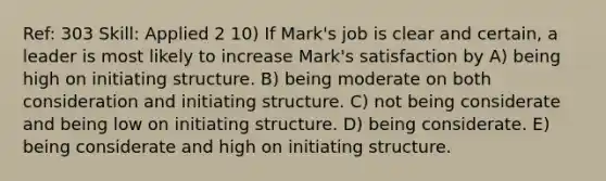 Ref: 303 Skill: Applied 2 10) If Mark's job is clear and certain, a leader is most likely to increase Mark's satisfaction by A) being high on initiating structure. B) being moderate on both consideration and initiating structure. C) not being considerate and being low on initiating structure. D) being considerate. E) being considerate and high on initiating structure.