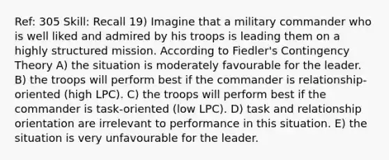 Ref: 305 Skill: Recall 19) Imagine that a military commander who is well liked and admired by his troops is leading them on a highly structured mission. According to Fiedler's <a href='https://www.questionai.com/knowledge/kC9rxkf3Im-contingency-theory' class='anchor-knowledge'>contingency theory</a> A) the situation is moderately favourable for the leader. B) the troops will perform best if the commander is relationship-oriented (high LPC). C) the troops will perform best if the commander is task-oriented (low LPC). D) task and relationship orientation are irrelevant to performance in this situation. E) the situation is very unfavourable for the leader.