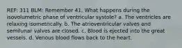 REF: 311 BLM: Remember 41. What happens during the isovolumetric phase of ventricular systole? a. The ventricles are relaxing isometrically. b. The atrioventricular valves and semilunar valves are closed. c. Blood is ejected into the great vessels. d. Venous blood flows back to the heart.