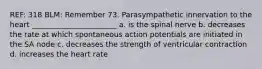 REF: 318 BLM: Remember 73. Parasympathetic innervation to the heart _______________________ a. is the spinal nerve b. decreases the rate at which spontaneous action potentials are initiated in the SA node c. decreases the strength of ventricular contraction d. increases the heart rate