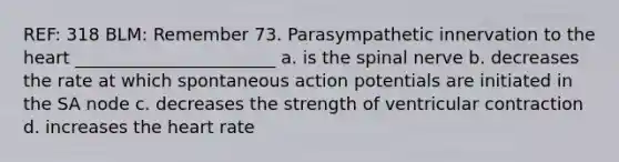 REF: 318 BLM: Remember 73. Parasympathetic innervation to the heart _______________________ a. is the spinal nerve b. decreases the rate at which spontaneous action potentials are initiated in the SA node c. decreases the strength of ventricular contraction d. increases the heart rate