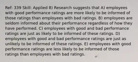 Ref: 339 Skill: Applied 8) Research suggests that A) employees with good performance ratings are more likely to be informed of those ratings than employees with bad ratings. B) employees are seldom informed about their performance regardless of how they have performed. C) employees with good and bad performance ratings are just as likely to be informed of these ratings. D) employees with good and bad performance ratings are just as unlikely to be informed of these ratings. E) employees with good performance ratings are less likely to be informed of those ratings than employees with bad ratings.