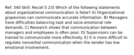 Ref: 340 Skill: Recall 5 23) Which of the following statements about organizational communication is false? A) Organizational grapevines can communicate accurate information. B) Managers have difficulties balancing task and socio-emotional role demands. C) Research shows that communication between managers and employees is often poor. D) Supervisors can be trained to communicate more effectively. E) It is more difficult to regulate nonverbal communication when the sender has low emotional involvement.