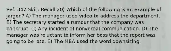 Ref: 342 Skill: Recall 20) Which of the following is an example of jargon? A) The manager used video to address the department. B) The secretary started a rumour that the company was bankrupt. C) Any incident of nonverbal communication. D) The manager was reluctant to inform her boss that the report was going to be late. E) The MBA used the word downsizing.