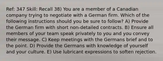 Ref: 347 Skill: Recall 38) You are a member of a Canadian company trying to negotiate with a German firm. Which of the following instructions should you be sure to follow? A) Provide the German firm with short non-detailed contracts. B) Ensure all members of your team speak privately to you and you convey their message. C) Keep meetings with the Germans brief and to the point. D) Provide the Germans with knowledge of yourself and your culture. E) Use lubricant expressions to soften rejection.