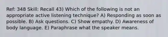 Ref: 348 Skill: Recall 43) Which of the following is not an appropriate active listening technique? A) Responding as soon as possible. B) Ask questions. C) Show empathy. D) Awareness of body language. E) Paraphrase what the speaker means.