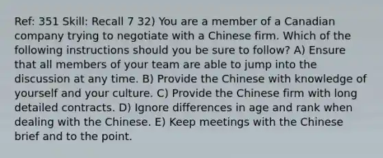 Ref: 351 Skill: Recall 7 32) You are a member of a Canadian company trying to negotiate with a Chinese firm. Which of the following instructions should you be sure to follow? A) Ensure that all members of your team are able to jump into the discussion at any time. B) Provide the Chinese with knowledge of yourself and your culture. C) Provide the Chinese firm with long detailed contracts. D) Ignore differences in age and rank when dealing with the Chinese. E) Keep meetings with the Chinese brief and to the point.