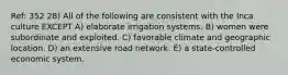 Ref: 352 28) All of the following are consistent with the Inca culture EXCEPT A) elaborate irrigation systems. B) women were subordinate and exploited. C) favorable climate and geographic location. D) an extensive road network. E) a state-controlled economic system.