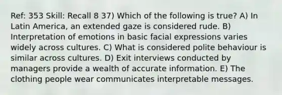 Ref: 353 Skill: Recall 8 37) Which of the following is true? A) In Latin America, an extended gaze is considered rude. B) Interpretation of emotions in basic facial expressions varies widely across cultures. C) What is considered polite behaviour is similar across cultures. D) Exit interviews conducted by managers provide a wealth of accurate information. E) The clothing people wear communicates interpretable messages.