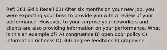 Ref: 361 Skill: Recall 60) After six months on your new job, you were expecting your boss to provide you with a review of your performance. However, to your surprise your coworkers and clients are also providing information on your performance. What is this an example of? A) congruence B) open door policy C) information richness D) 360-degree feedback E) grapevine