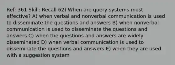 Ref: 361 Skill: Recall 62) When are query systems most effective? A) when verbal and nonverbal communication is used to disseminate the questions and answers B) when nonverbal communication is used to disseminate the questions and answers C) when the questions and answers are widely disseminated D) when verbal communication is used to disseminate the questions and answers E) when they are used with a suggestion system