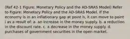 (Ref 42-1 Figure: Monetary Policy and the AD-SRAS Model) Refer to Figure: Monetary Policy and the AD-SRAS Model. If the economy is in an inflationary gap at point h, it can move to point i as a result of: a. an increase in the money supply. b. a reduction in the discount rate. c. a decrease in the money supply. d. purchases of government securities in the open market.