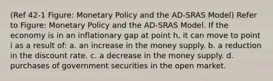 (Ref 42-1 Figure: Monetary Policy and the AD-SRAS Model) Refer to Figure: Monetary Policy and the AD-SRAS Model. If the economy is in an inflationary gap at point h, it can move to point i as a result of: a. an increase in the money supply. b. a reduction in the discount rate. c. a decrease in the money supply. d. purchases of government securities in the open market.