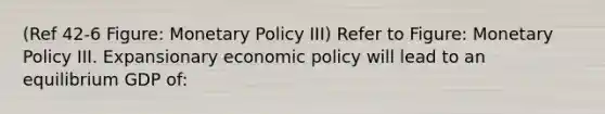 (Ref 42-6 Figure: Monetary Policy III) Refer to Figure: Monetary Policy III. Expansionary economic policy will lead to an equilibrium GDP of: