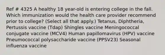 Ref # 4325 A healthy 18 year-old is entering college in the fall. Which immunization would the health care provider recommend prior to college? (Select all that apply.) Tetanus, Diphtheria, Pertussis vaccine (Tdap) Shingles vaccine Meningococcal conjugate vaccine (MCV4) Human papillomavirus (HPV) vaccine Pneumococcal polysaccharide vaccine (PPSV23) Seasonal influenza vaccine