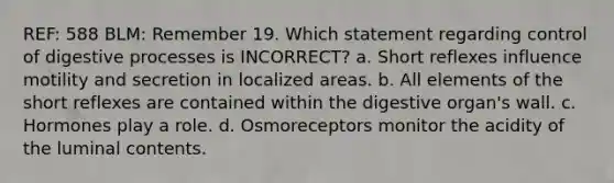 REF: 588 BLM: Remember 19. Which statement regarding control of digestive processes is INCORRECT? a. Short reflexes influence motility and secretion in localized areas. b. All elements of the short reflexes are contained within the digestive organ's wall. c. Hormones play a role. d. Osmoreceptors monitor the acidity of the luminal contents.