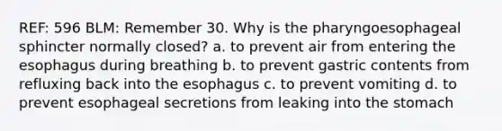 REF: 596 BLM: Remember 30. Why is the pharyngoesophageal sphincter normally closed? a. to prevent air from entering the esophagus during breathing b. to prevent gastric contents from refluxing back into the esophagus c. to prevent vomiting d. to prevent esophageal secretions from leaking into the stomach