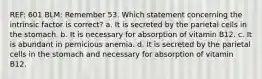 REF: 601 BLM: Remember 53. Which statement concerning the intrinsic factor is correct? a. It is secreted by the parietal cells in the stomach. b. It is necessary for absorption of vitamin B12. c. It is abundant in pernicious anemia. d. It is secreted by the parietal cells in the stomach and necessary for absorption of vitamin B12.